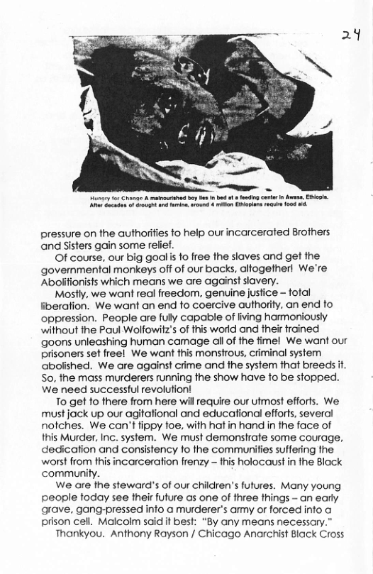 ey for Chanae A s S b i bod ot g core i A, Evapin. K et o ot 4 e, armd 4 o Eatan ek 008 . pressure on the authoriies fo help ourincarcerated Brothers and Sisters gain some relief. Of course, our big goalis fo free the slaves and get the governmental monkeys off of our backs, alfogetherl We’re Abolitionists which means we are against slavery. Mostly, we want real freedom, genuine justice — fotal iberafion. We want an end to coercive authority. an end fo oppression. People are fully capable of fiving harmoniously without the Paul Wolfowitz’s of this world and their trained goons unleashing human camage all of the fime! We want our prisoners set freel We want this monstrous, criminal system abolished. We are against crime and the system that breeds i S0, the mass murderers running the show have fo be stopped. We need successful revolufion! To get o there from here will require our utmost efforts. We: must jock up our agitational and educational efforts, several notches. We can’t tippy toe, with hat in hand in the face of this Murder, Inc. system. We must demonstrate some courage, dedication and consistency to the communities suffering the worst from this incarceration frenzy - fhis holocaust in the Block community. We are the steward’s of our children’s futures. Many young people today see fheir future s one of three fhings - an early arave, gang-pressed info a murderer’s amy or forced info o prison cell. Malcolm said it best: “By any means necessary.” Thankyou. Anthony Rayson / Chicago Anarchist Black Cross